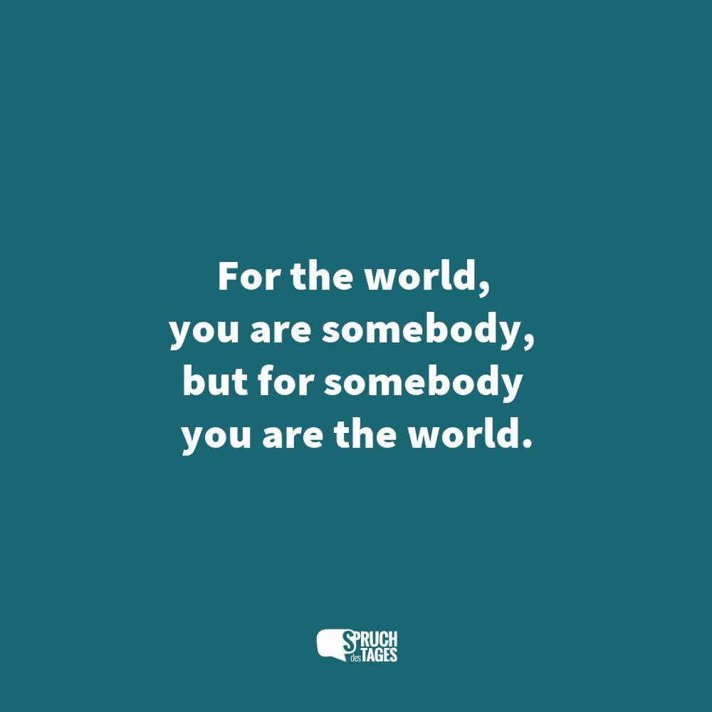 For the world, you are somebody, but for somebody you are the world.