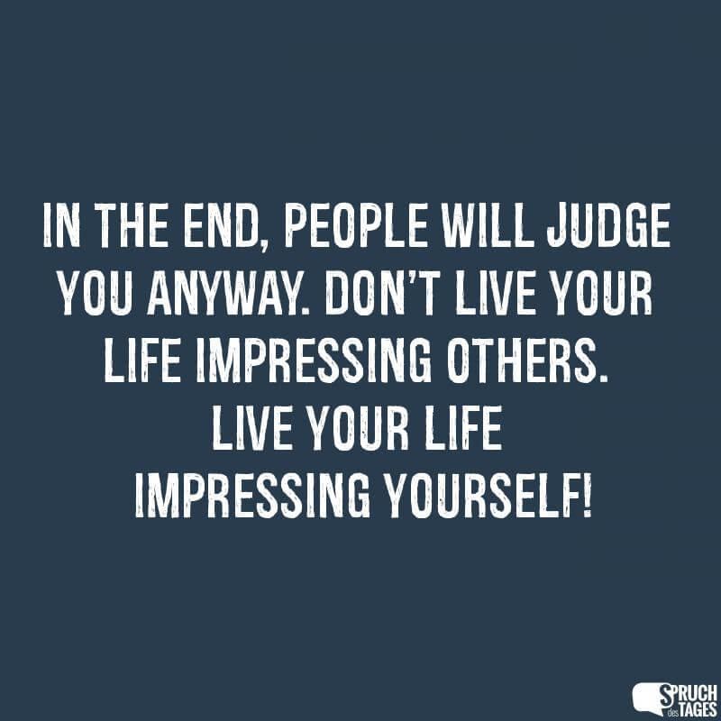 In the end, people will judge you anyway. Don't live your life impressing others. Live your life impressing yourself!