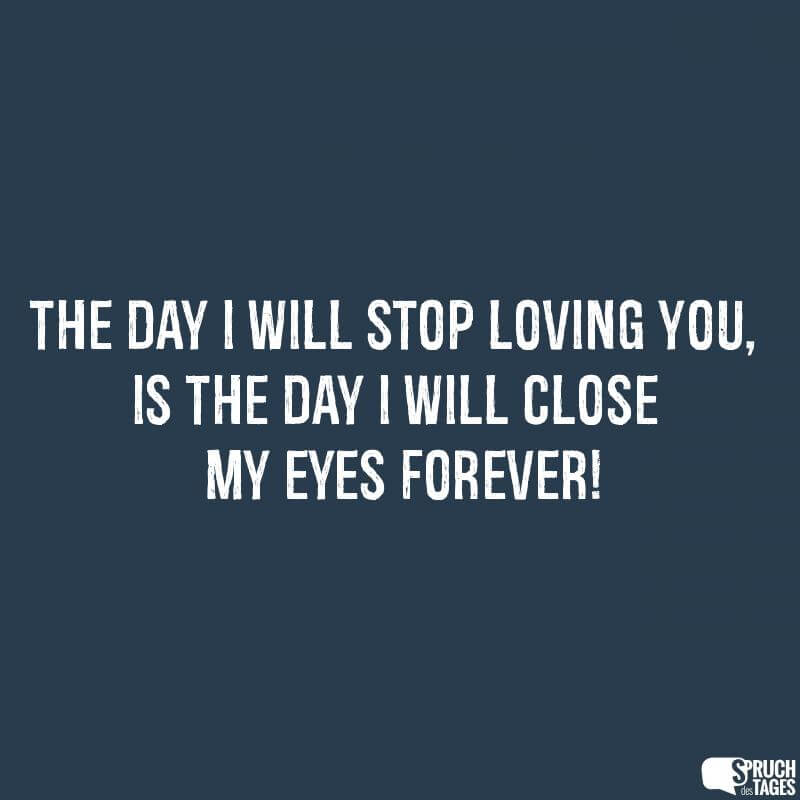 The day I will stop loving you, is the day i will close my eyes forever!