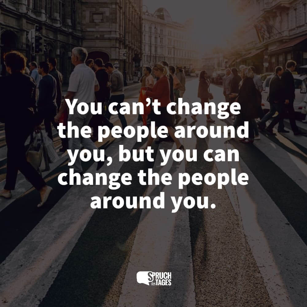 You can’t change the people around you, but you can change the people around you.