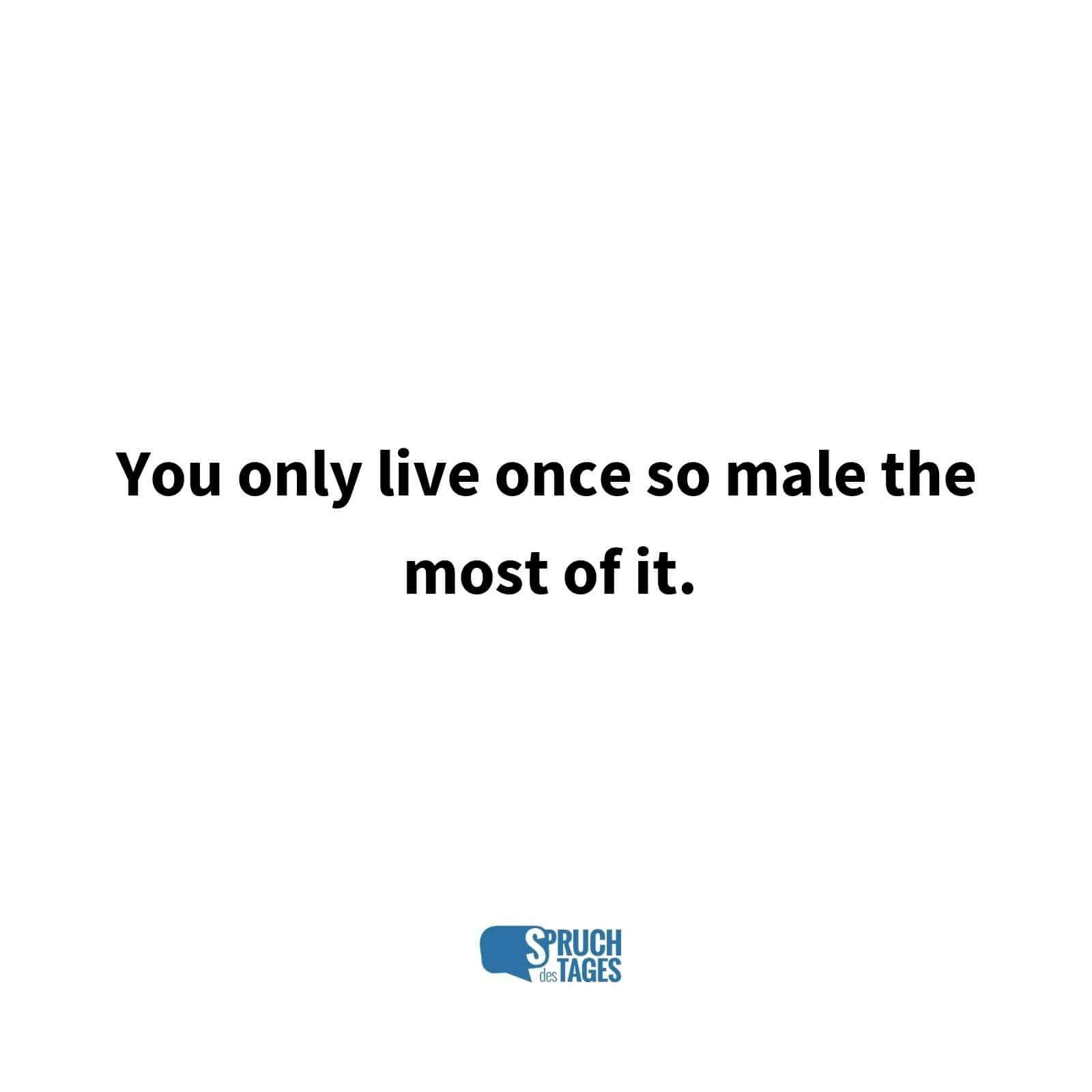You only live once so male the most of it.